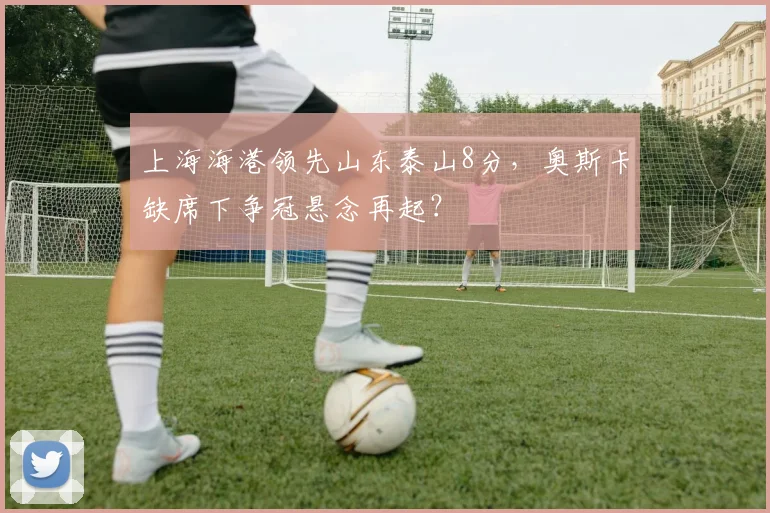上海海港领先山东泰山8分,奥斯卡缺席下争冠悬念再起?