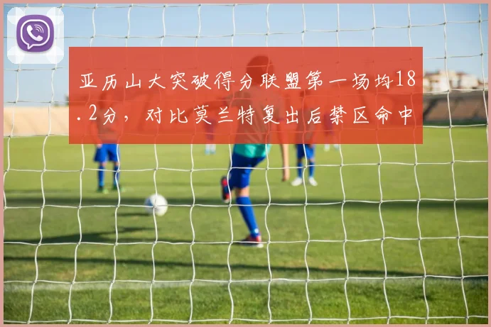 亚历山大突破得分联盟第一场均18.2分,对比莫兰特复出后禁区命中率下滑至58%