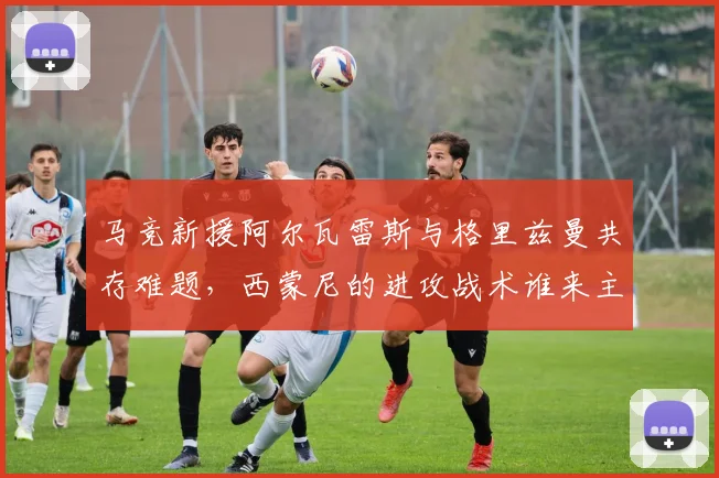 马竞新援阿尔瓦雷斯与格里兹曼共存难题，西蒙尼的进攻战术谁来主导？