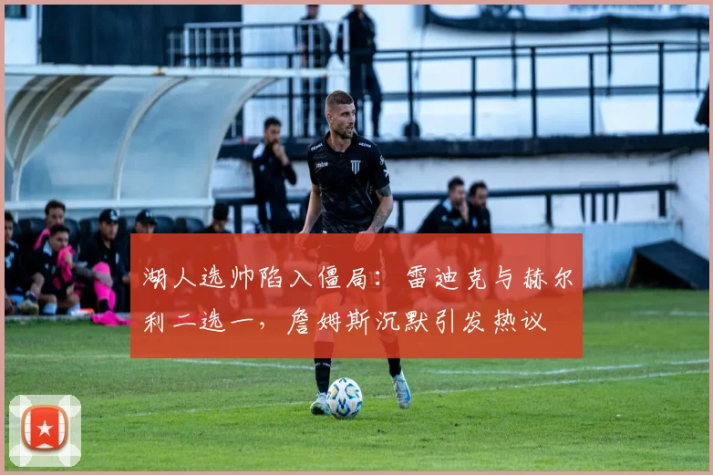 湖人选帅陷入僵局：雷迪克与赫尔利二选一，詹姆斯沉默引发热议