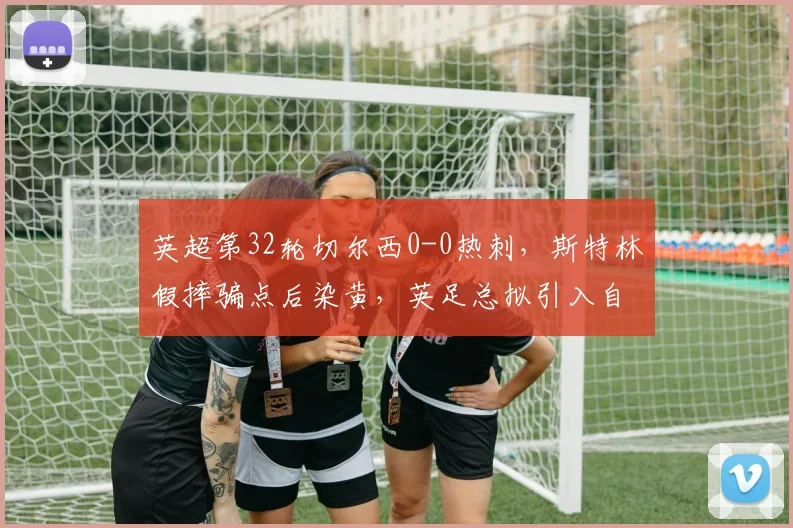 英超第32轮切尔西0-0热刺，斯特林假摔骗点后染黄，英足总拟引入自动复核机制能否遏制？