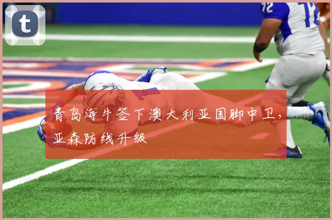 青岛海牛签下澳大利亚国脚中卫,亚森防线升级